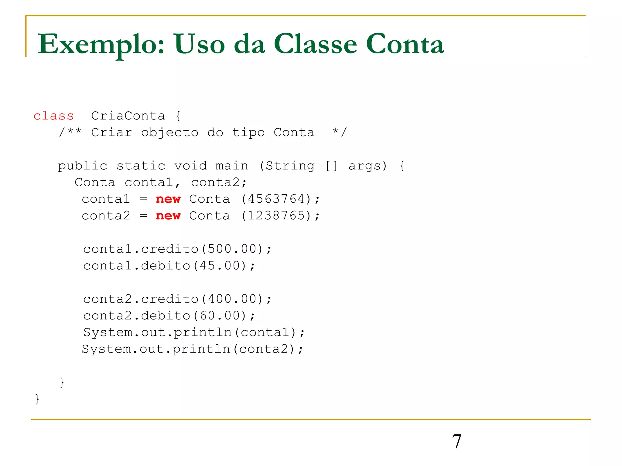 Exemplo: Uso da Classe Conta

class CriaConta {
   /** Criar objecto do tipo Conta    */

    public static void main (String [] args) {
      Conta conta1, conta2;
       conta1 = new Conta (4563764);
       conta2 = new Conta (1238765);

        conta1.credito(500.00);
        conta1.debito(45.00);

        conta2.credito(400.00);
        conta2.debito(60.00);
        System.out.println(conta1);
        System.out.println(conta2);

    }
}


                                                 7
 