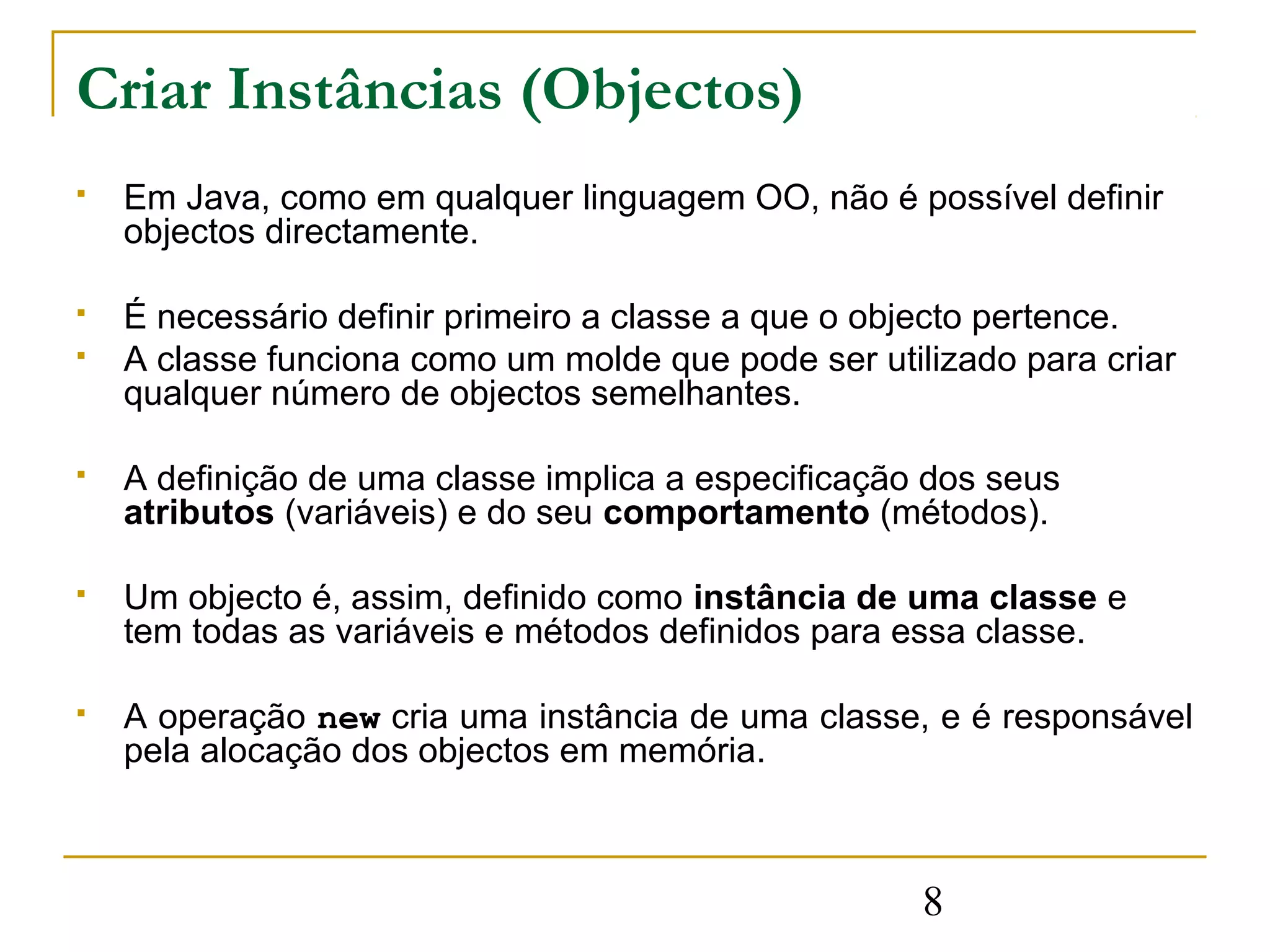 Criar Instâncias (Objectos)
   Em Java, como em qualquer linguagem OO, não é possível definir
    objectos directamente.

   É necessário definir primeiro a classe a que o objecto pertence.
   A classe funciona como um molde que pode ser utilizado para criar
    qualquer número de objectos semelhantes.

   A definição de uma classe implica a especificação dos seus
    atributos (variáveis) e do seu comportamento (métodos).

   Um objecto é, assim, definido como instância de uma classe e
    tem todas as variáveis e métodos definidos para essa classe.

   A operação new cria uma instância de uma classe, e é responsável
    pela alocação dos objectos em memória.



                                                     8
 