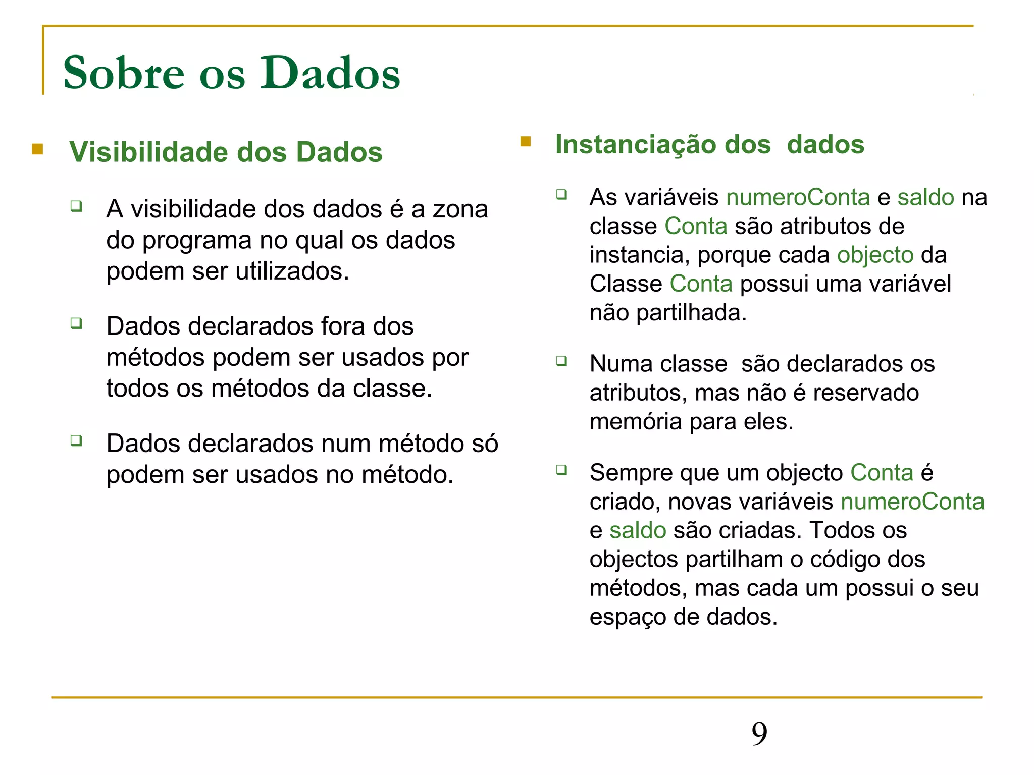 Sobre os Dados
   Visibilidade dos Dados                     Instanciação dos dados
                                                   As variáveis numeroConta e saldo na
       A visibilidade dos dados é a zona
                                                    classe Conta são atributos de
        do programa no qual os dados
                                                    instancia, porque cada objecto da
        podem ser utilizados.                       Classe Conta possui uma variável
                                                    não partilhada.
       Dados declarados fora dos
        métodos podem ser usados por               Numa classe são declarados os
        todos os métodos da classe.                 atributos, mas não é reservado
                                                    memória para eles.
       Dados declarados num método só
        podem ser usados no método.                Sempre que um objecto Conta é
                                                    criado, novas variáveis numeroConta
                                                    e saldo são criadas. Todos os
                                                    objectos partilham o código dos
                                                    métodos, mas cada um possui o seu
                                                    espaço de dados.




                                                                  9
 