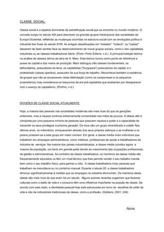CLASSE SOCIAL:
Classe social é a espécie dominante de estratificação social que se encontra no mundo moderno. O
conceito surgiu no século XIX para descrever os grandes grupos hierárquicos das sociedades da
Europa Ocidental, refletindo as mudanças ocorridas na estrutura social com as revoluções política e
industrial dos finais do século XVIII. As antigas classificações em "estados", "ordens", ou "castas"
deixaram de fazer sentido face ao desenvolvimento de novos grupos sociais, como o dos capitalistas
industriais ou as classes trabalhadoras fabris. (Porto: Porto Editora, n.d.) A principal tradição teórica
na análise de classes deriva da obra de K. Marx. Este teórico tomou como ponto de referência a
posse do capital e dos meios de produção. Marx distinguiu três classes fundamentais: os
latifundiários, possuidores da terra, os capitalistas ("burguesia") possuidores do capital, e o
proletariado (classe operária), possuidor da sua força de trabalho. Reconhecia também a existência
de grupos que não se encaixavam nesta delimitação (como os camponeses e os pequenos
proprietários) mas considerava-os resquícios da era pré-capitalista que acabariam por desaparecer
com o avanço do capitalismo. (Porfírio, n.d.)
DIVISÕES DE CLASSE SOCIAL ATUALMENTE:
Hoje, a maioria das pessoas nas sociedades modernas são mais ricas do que as gerações
anteriores, mas a riqueza continua extremamente concentrada nas mãos de poucos. A classe alta é
composta por uma pequena minoria de pessoas que possuem riqueza e poder e a capacidade de
transmitir os seus privilégios à próxima geração. Os ricos são um grupo diversificado e volátil; Nos
últimos anos, os milionários enriqueceram através dos seus próprios esforços e as mulheres e os
jovens juntaram-se a este grupo em maior número. Em geral, a classe média inclui indivíduos que
trabalham em empregos administrativos, como médicos, profissionais de saúde e trabalhadores da
indústria de serviços. Na maioria dos países industrializados, a classe média constitui agora a
maioria da população, um facto em grande parte devido ao crescimento das ocupações profissionais,
de gestão e administrativas. Ao contrário da classe trabalhadora, os membros da classe média são
frequentemente educados ou têm um nível técnico que lhes permite vender o seu trabalho mental,
bem como o seu trabalho físico, para ganhar a vida. A classe trabalhadora inclui pessoas que
trabalham na manufatura ou no comércio manual. Durante o século 20, a classe trabalhadora
diminuiu significativamente à medida que os empregos na indústria diminuíram. Os membros desta
classe são mais ricos do que eram há um século. Alguns autores recentes sugeriram que factores
culturais como o estilo de vida e o consumo têm uma influência importante na posição de classe. De
acordo com esta visão, a identidade pessoal hoje está estruturada em torno de escolhas de estilo de
vida e não de indicadores tradicionais de classe, como a profissão. (Giddens, 2001, 249)
Núria:
 