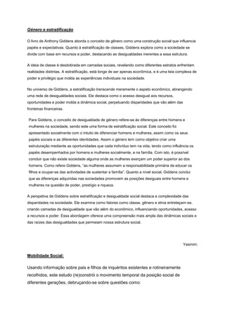 Género e estratificação
O livro de Anthony Giddens aborda o conceito de gênero como uma construção social que influencia
papéis e expectativas. Quanto à estratificação de classes, Giddens explora como a sociedade se
divide com base em recursos e poder, destacando as desigualdades inerentes a essa estrutura.
A ideia de classe é desdobrada em camadas sociais, revelando como diferentes estratos enfrentam
realidades distintas. A estratificação, está longe de ser apenas econômica, e é uma teia complexa de
poder e privilégio que molda as experiências individuais na sociedade.
No universo de Giddens, a estratificação transcende meramente o aspeto econômico, abrangendo
uma rede de desigualdades sociais. Ele destaca como o acesso desigual aos recursos,
oportunidades e poder molda a dinâmica social, perpetuando disparidades que vão além das
fronteiras financeiras.
Para Giddens, o conceito de desigualdade de género refere-se às diferenças entre homens e
mulheres na sociedade, sendo este uma forma de estratificação social. Este conceito foi
apresentado socialmente com o intuito de diferenciar homens e mulheres, assim como os seus
papéis sociais e as diferentes identidades. Assim o género tem como objetivo criar uma
estruturação mediante as oportunidades que cada indivíduo tem na vida, tendo como influência os
papéis desempenhados por homens e mulheres socialmente, e na família. Com isto, é possível
concluir que não existe sociedade alguma onde as mulheres exerçam um poder superior ao dos
homens. Como refere Giddens, “as mulheres assumem a responsabilidade primária de educar os
filhos e ocupar-se das actividades de sustentar a família”. Quanto a nível social, Giddens conclui
que as diferenças adquiridas nas sociedades promovem as posições desiguais entre homens e
mulheres na questão de poder, prestígio e riqueza.
A perspetiva de Giddens sobre estratificação e desigualdade social destaca a complexidade das
disparidades na sociedade. Ele examina como fatores como classe, gênero e etnia entrelaçam-se,
criando camadas de desigualdade que vão além do econômico, influenciando oportunidades, acesso
a recursos e poder. Essa abordagem oferece uma compreensão mais ampla das dinâmicas sociais e
das raízes das desigualdades que permeiam nossa estrutura social.
Yasmim:
Mobilidade Social:
Usando informação sobre pais e filhos de inquéritos existentes e rotineiramente
recolhidos, este estudo (re)constrói o movimento temporal da posição social de
diferentes gerações, debruçando-se sobre questões como:
 