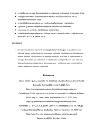 ● a relação entre o nível de escolaridade e a categoria profissional, entre pais e filhos;
● a relação entre estas duas medidas de estatuto socioeconómico do pai e o
rendimento familiar dos filhos;
● a mobilidade intergeracional nos rendimentos familiares e nos salários;
● o grau de igualdade de oportunidades que prevalece na sociedade;
● a incerteza em torno das trajetórias de rendimentos;
● a mobilidade intrageracional em Portugal e em comparação com a União Europeia
entre 1995 e 2000, e 2003 e 2013.
Conclusão:
● Nós achámos bastante importante a realização deste trabalho, pois ao estudarmos mais
sobre as classes sociais, podemos desenvolver políticas e estratégias mais eficazes para
abordar questões como a pobreza, o acesso à educação, à saúde e às oportunidades de
emprego. Além disso, ao analisarmos a estratificação social permitiu-nos uma visão mais
abrangente das interações entre os diferentes grupos , contribuindo para a construção de
uma sociedade mais inclusiva e equitativa
References
Classe social: o que é, quais são, na Sociologia - Mundo Educação. (n.d.). Mundo
Educação. Retrieved November 1, 2023, from
https://mundoeducacao.uol.com.br/sociologia/classe-social.htm
Estratificação Social: veja o que é, os tipos e um resumo sobre - Manual do Enem.
(2022, July 28). Quero Bolsa. Retrieved October 30, 2023, from
https://querobolsa.com.br/enem/sociologia/estratificacao-social
Fernandes, M., & d’Uva, T. B. (2017, October 11). Mobilidade social em Portugal.
Fundação Francisco Manuel dos Santos. Retrieved November 13, 2023, from
https://www.ffms.pt/pt-pt/estudos/mobilidade-social-em-portugal
Giddens, A. (2001). Sociology. Polity.
 
