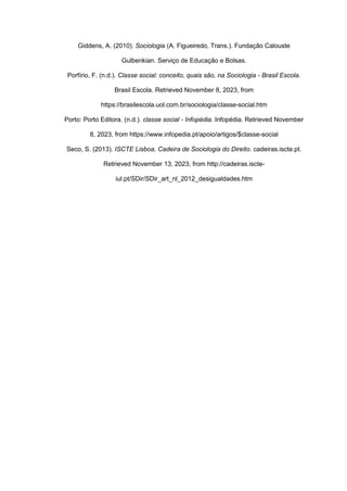 Giddens, A. (2010). Sociologia (A. Figueiredo, Trans.). Fundação Calouste
Gulbenkian. Serviço de Educação e Bolsas.
Porfírio, F. (n.d.). Classe social: conceito, quais são, na Sociologia - Brasil Escola.
Brasil Escola. Retrieved November 8, 2023, from
https://brasilescola.uol.com.br/sociologia/classe-social.htm
Porto: Porto Editora. (n.d.). classe social - Infopédia. Infopédia. Retrieved November
8, 2023, from https://www.infopedia.pt/apoio/artigos/$classe-social
Seco, S. (2013). ISCTE Lisboa, Cadeira de Sociologia do Direito. cadeiras.iscte.pt.
Retrieved November 13, 2023, from http://cadeiras.iscte-
iul.pt/SDir/SDir_art_nl_2012_desigualdades.htm
 