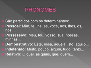  São parecidos com os determinantes:
 Pessoal: Mim, te, lhe, se, você, nos, lhes, os,
nós...
 Possessivo: Meu, teu, vosso, sua, nossas,
minhas...
 Demonstrativo: Este, essa, aquela, isto, aquilo...
 Indefenido: Muito, pouco, algum, tudo, tanto...
 Relativo: O qual, as quais, que, quem...
 