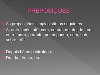  As preposições simples são as seguintes:
 A, ante, após, até, com, contra, de, desde, em,
entre, para, perante, por segundo, sem, sob,
sobre, trás...
 Depois há as contraídas:
 De, da, do, na, no...
 