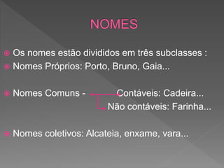  Os nomes estão divididos em três subclasses :
 Nomes Próprios: Porto, Bruno, Gaia...
 Nomes Comuns - Contáveis: Cadeira...
Não contáveis: Farinha...
 Nomes coletivos: Alcateia, enxame, vara...
 
