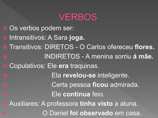  Os verbos podem ser:
 Intransitivos: A Sara joga.
 Transitivos: DIRETOS - O Carlos ofereceu flores.
 INDIRETOS - A menina sorriu á mãe.
 Copulativos: Ele era traquinas.
 Ela revelou-se inteligente.
 Certa pessoa ficou admirada.
 Ele continua feio.
 Auxiliares: A professora tinha visto a aluna.
 O Daniel foi observado em casa.
 