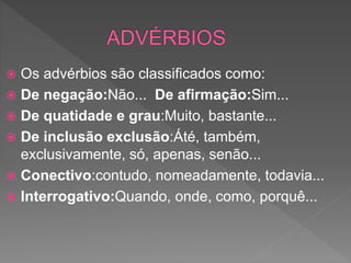  Os advérbios são classificados como:
 De negação:Não... De afirmação:Sim...
 De quatidade e grau:Muito, bastante...
 De inclusão exclusão:Áté, também,
exclusivamente, só, apenas, senão...
 Conectivo:contudo, nomeadamente, todavia...
 Interrogativo:Quando, onde, como, porquê...
 