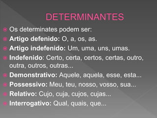  Os determinates podem ser:
 Artigo defenido: O, a, os, as.
 Artigo indefenido: Um, uma, uns, umas.
 Indefenido: Certo, certa, certos, certas, outro,
outra, outros, outras...
 Demonstrativo: Aquele, aquela, esse, esta...
 Possessivo: Meu, teu, nosso, vosso, sua...
 Relativo: Cujo, cuja, cujos, cujas...
 Interrogativo: Qual, quais, que...
 