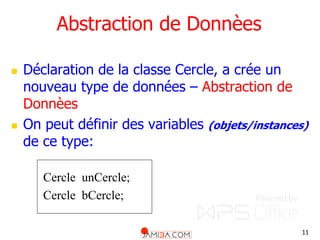 11
Abstraction de Donnèes
 Déclaration de la classe Cercle, a crée un
nouveau type de données – Abstraction de
Donnèes
 On peut définir des variables (objets/instances)
de ce type:
Cercle unCercle;
Cercle bCercle;
 
