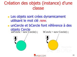 13
Création des objets (instance) d'une
classe
 Les objets sont crées dynamicament
utilisant le mot clé new.
 unCercle et bCercle font référence à des
objets Cercle
bCercle = new Cercle() ;
unCercle = new Cercle() ;
 