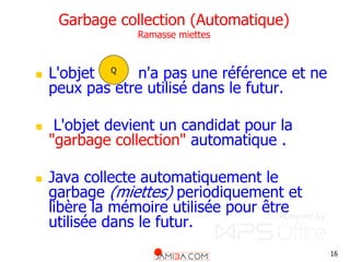 16
Garbage collection (Automatique)
Ramasse miettes
 L'objet n'a pas une référence et ne
peux pas etre utilisé dans le futur.
 L'objet devient un candidat pour la
"garbage collection" automatique .
 Java collecte automatiquement le
garbage (miettes) periodiquement et
libère la mémoire utilisée pour être
utilisée dans le futur.
Q
 