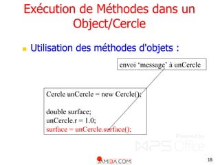18
Exécution de Méthodes dans un
Object/Cercle
 Utilisation des méthodes d'objets :
Cercle unCercle = new Cercle();
double surface;
unCercle.r = 1.0;
surface = unCercle.surface();
envoi ‘message’ à unCercle
 