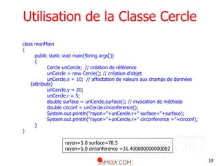 19
Utilisation de la Classe Cercle
class monMain
{
public static void main(String args[])
{
Cercle unCercle; // création de référence
unCercle = new Cercle(); // création d'objet
unCercle.x = 10; // affectation de valeurs aux champs de données
(attributs)
unCercle.y = 20;
unCercle.r = 5;
double surface = unCercle.surface(); // invocation de méthode
double circonf = unCercle.circonference();
System.out.println("rayon="+unCercle.r+" surface="+surface);
System.out.println("rayon="+unCercle.r+" circonference ="+circonf);
}
}
rayon=5.0 surface=78.5
rayon=5.0 circonference =31.400000000000002
 