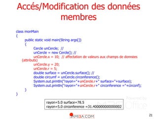 21
Accés/Modification des données
membres
class monMain
{
public static void main(String args[])
{
Cercle unCercle; //
unCercle = new Cercle(); //
unCercle.x = 10; // affectation de valeurs aux champs de données
(attributs)
unCercle.y = 20;
unCercle.r = 5;
double surface = unCercle.surface(); //
double circumf = unCercle.circonference();
System.out.println("rayon="+unCercle.r+" surface="+surface);
System.out.println("rayon="+unCercle.r+" circonference ="+circonf);
}
}
rayon=5.0 surface=78.5
rayon=5.0 circonference =31.400000000000002
 