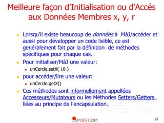 22
Meilleure façon d'Initialisation ou d'Accés
aux Données Membres x, y, r
 Lorsqu'il existe beaucoup de données à MàJ/accéder et
aussi pour développer un code lisible, ce est
genéralement fait par la définition de méthodes
spécifiques pour chaque cas.
 Pour initialiser/MàJ une valeur:
 unCercle.setX( 10 )
 pour accéder/lire une valeur:
 unCercle.getX()
 Ces méthodes sont informellement appellées
Accesseurs/Mutateurs ou les Méthodes Setters/Getters .
liées au principe de l'encapsulation.
 