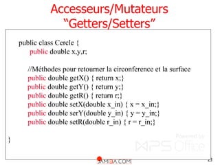 23
Accesseurs/Mutateurs
“Getters/Setters”
public class Cercle {
public double x,y,r;
//Méthodes pour retourner la circonference et la surface
public double getX() { return x;}
public double getY() { return y;}
public double getR() { return r;}
public double setX(double x_in) { x = x_in;}
public double serY(double y_in) { y = y_in;}
public double setR(double r_in) { r = r_in;}
}
 