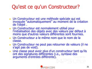 26
Qu'est ce qu'un Constructeur?
 Un Constructeur est une méthode spéciale qui est
invoquée “automatiquement” au moment de la création
de l'objet .
 Un Constructeur est normalement utilisé pour
l'initialisation des objets avec des valeurs par défaut à
moins que d'autres valeurs différentes sont fournies.
 Un Constructeur a le même nom que le nom de la
classe.
 Un Constructeur ne peut pas retourner de valeurs (il ne
s'agit pas de void).
 Une classe peut avoir plus d'un constructeur tant qu'ils
ont des signatures différentes (i.e., syntaxe des
arguments d'entrées différente).
 