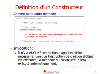 27
Définition d'un Constructeur
 Comme toute autre méthode
 Invocation:
 Il n'y a AUCUNE instruction d'appel explicite
nécessaire: Lorsque l'instruction de création d'objet
est exécutée, la méthode du constructeur sera
exécuté automatiquement.
public class NomClasse{
// Attributs (champs de données)…
// Constructeur
public NomClasse()
{
// Déclarations de corps Méthodes initialisant les
//champs de données }
//Méthodes pour manipuler les champs de données
}
 