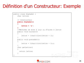 28
Définition d'un Constructeur: Exemple
public class Alphabet {
char lettre;
// Constructeur
public Alphabet()
{
lettre = 'a';
}
//Méthodes de mise à jour ou d'accès à lettre
public void suivant()
{
lettre = (char)((int)lettre + 1);
}
public void precedent()
{
lettre = (char)((int)lettre - 1);;
}
char getLettre()
{
return lettre;
}
}
 