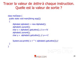 29
Tracer la valeur de lettre à chaque instruction.
Quelle est la valeur de sortie ?
class maClasse {
public static void main(String args[])
{
Alphabet alphabet1 = new Alphabet();
alphabet1.suivant();
char x = alphabet1.getLettre(); // x=='b'
alphabet1.suivant();
char y = alphabet1.getLettre(); // y=='c'
System.out.println( x +" "+ alphabet1.getLettre());//
}
}
 
