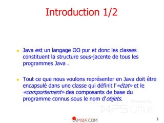3
Introduction 1/2
 Java est un langage OO pur et donc les classes
constituent la structure sous-jacente de tous les
programmes Java .
 Tout ce que nous voulons représenter en Java doit être
encapsulé dans une classe qui définit l'«état» et le
«comportement» des composants de base du
programme connus sous le nom d'objets.
 