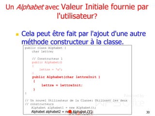 30
Un Alphabet avec Valeur Initiale fournie par
l'utilisateur?
 Cela peut être fait par l'ajout d'une autre
méthode constructeur à la classe.
public class Alphabet {
char lettre;
// Constructeur 1
public Alphabet()
{
lettre = 'a';
}
public Alphabet(char lettreInit )
{
lettre = lettreInit;
}
}
// Un nouvel Utilisateur de la Classe: Utilisant les deux
// constructeurs
Alphabet alphabet1 = new Alphabet();
Alphabet alphabet2 = new Alphabet ('t');
 