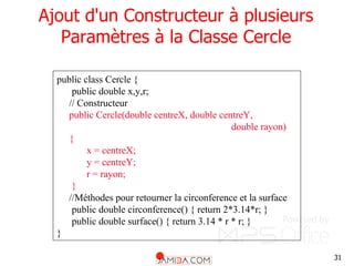 31
Ajout d'un Constructeur à plusieurs
Paramètres à la Classe Cercle
public class Cercle {
public double x,y,r;
// Constructeur
public Cercle(double centreX, double centreY,
double rayon)
{
x = centreX;
y = centreY;
r = rayon;
}
//Méthodes pour retourner la circonference et la surface
public double circonference() { return 2*3.14*r; }
public double surface() { return 3.14 * r * r; }
}
 
