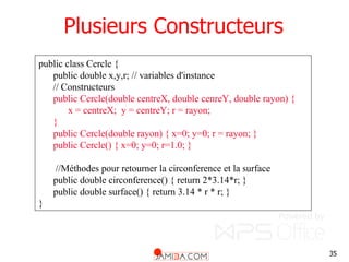 35
Plusieurs Constructeurs
public class Cercle {
public double x,y,r; // variables d'instance
// Constructeurs
public Cercle(double centreX, double cenreY, double rayon) {
x = centreX; y = centreY; r = rayon;
}
public Cercle(double rayon) { x=0; y=0; r = rayon; }
public Cercle() { x=0; y=0; r=1.0; }
//Méthodes pour retourner la circonference et la surface
public double circonference() { return 2*3.14*r; }
public double surface() { return 3.14 * r * r; }
}
 