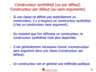 37
Constructeur synthétisé (ou par défaut)
Constructeur par défaut (ou sans arguments)
 Si une classe ne définit pas explicitement un
constructeur, il y a toujours un constructeur synthétisé
(c'est un constructeur sans argument) .
 Du moment que l'on définisse un constructeur, le
constructeur synthétisé n'est plus disponible.
 Il est généralement nécessaire d'avoir unconstructeur
sans argument dans une classe (constructeur par
défaut).
 Un constructeur est en général une méthode publique.
 