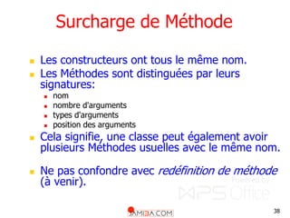 38
Surcharge de Méthode
 Les constructeurs ont tous le même nom.
 Les Méthodes sont distinguées par leurs
signatures:
 nom
 nombre d'arguments
 types d'arguments
 position des arguments
 Cela signifie, une classe peut également avoir
plusieurs Méthodes usuelles avec le même nom.
 Ne pas confondre avec redéfinition de méthode
(à venir).
 