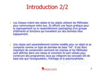 4
Introduction 2/2
 Les Classes créent des objets et les objets utilisent les Méthodes
pour communiquer entre eux. Ils offrent une façon pratique pour
le regroupement ou le rassemblement (packaging) d'un groupe
d'éléments et fonctions qui travaillent sur des données liées
logiquement.
 Une classe sert essentiellement comme modèle pour un objet et se
comporte comme un type de données de base "int". Il est donc
important de comprendre comment les champs et les Méthodes
sont définies dans une classe et comment ils sont utilisés pour
construire des programmes Java qui intègrent les concepts OO de
base tels que l'encapsulation, l'héritage et le polymorphisme.
 