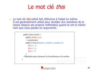 40
Le mot clé this
 Le mot clé this utilisé fait référence à l'objet lui même.
Il est genéralement utilisé pour accéder aux membres de la
classe (depuis ses propres méthodes) quand ils ont le même
nom que ceux passés en arguments.
public class Cercle {
public double x,y,r;
// constructeur
public Cercle (double x, double y, double r) {
this.x = x;
this.y = y;
this.r = r;
}
//Méthodes pour retourner la circonference et la surface
}
 