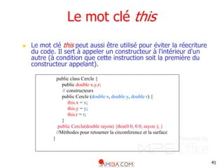 41
Le mot clé this
 Le mot clé this peut aussi être utilisé pour éviter la réecriture
du code. Il sert à appeler un constructeur à l'intérieur d'un
autre (à condition que cette instruction soit la première du
constructeur appelant).
public class Cercle {
public double x,y,r;
// constructeurs
public Cercle (double x, double y, double r) {
this.x = x;
this.y = y;
this.r = r;
}
public Cercle(double rayon) {this(0.0, 0.0, rayon ); }
//Méthodes pour retourner la circonference et la surface
}
 