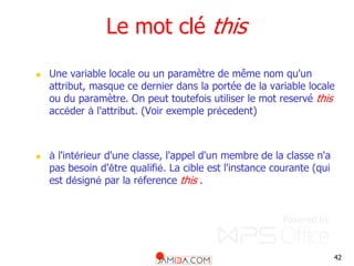 42
Le mot clé this
 Une variable locale ou un paramètre de même nom qu'un
attribut, masque ce dernier dans la portée de la variable locale
ou du paramètre. On peut toutefois utiliser le mot reservé this
accéder à l'attribut. (Voir exemple précedent)
 à l'intérieur d'une classe, l'appel d'un membre de la classe n'a
pas besoin d'être qualifié. La cible est l'instance courante (qui
est désigné par la réference this .
 