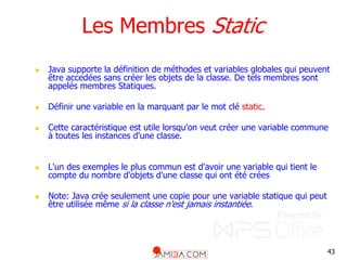 43
Les Membres Static
 Java supporte la définition de méthodes et variables globales qui peuvent
être accedées sans créer les objets de la classe. De tels membres sont
appelés membres Statiques.
 Définir une variable en la marquant par le mot clé static.
 Cette caractéristique est utile lorsqu'on veut créer une variable commune
à toutes les instances d'une classe.
 L'un des exemples le plus commun est d'avoir une variable qui tient le
compte du nombre d'objets d'une classe qui ont été crées
 Note: Java crée seulement une copie pour une variable statique qui peut
être utilisée même si la classe n'est jamais instantiée.
 