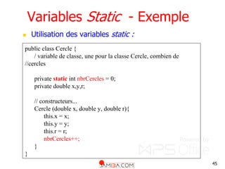 45
Variables Static - Exemple
 Utilisation des variables static :
public class Cercle {
/ variable de classe, une pour la classe Cercle, combien de
//cercles
private static int nbrCercles = 0;
private double x,y,r;
// constructeurs...
Cercle (double x, double y, double r){
this.x = x;
this.y = y;
this.r = r;
nbrCercles++;
}
}
 