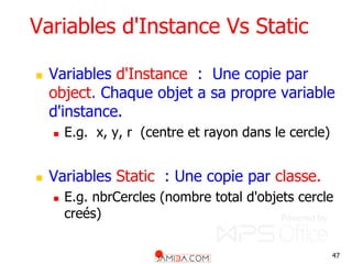 47
Variables d'Instance Vs Static
 Variables d'Instance : Une copie par
object. Chaque objet a sa propre variable
d'instance.
 E.g. x, y, r (centre et rayon dans le cercle)
 Variables Static : Une copie par classe.
 E.g. nbrCercles (nombre total d'objets cercle
creés)
 