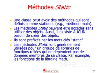 48
Méthodes Static
 Une classe peut avoir des méthodes qui sont
définis comme statiques (e.g., méthode main).
 Les méthodes Static peuvent etre accédés sans
utiliser des objets. Aussi, il n'existe AUCUN
besoin de créer des objets.
 Ils sont prefixés par les mots clés “static”
 Les méthodes Static sont généralement
utilisées pour un groupe de libraries de
fonctions reliées qui ne dépendent pas de
données membres de sa classe. Par exemple,
les fonctions de la librairie Math.
 
