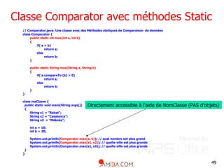 49
Classe Comparator avec méthodes Static
// Comparator.java: Une classe avec des Méthodes statiques de Comparaison de données
class Comparator {
public static int max(int a, int b)
{
if( a > b)
return a;
else
return b;
}
public static String max(String a, String b)
{
if( a.compareTo (b) > 0)
return a;
else
return b;
}
}
class maClasse {
public static void main(String args[])
{
String s1 = "Rabat";
String s2 = "Casalanca";
String s3 = "Méknès";
int a = 10;
int b = 20;
System.out.println(Comparator.max(a, b)); // quel nombre est plus grand
System.out.println(Comparator.max(s1, s2)); // quelle ville est plus grande
System.out.println(Comparator.max(s1, s3)); // quelle ville est plus grande
}
}
Directement accessible à l'aide de NomClasse (PAS d'objets)
 