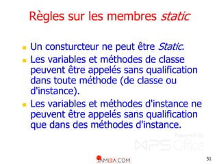51
Règles sur les membres static
 Un consturcteur ne peut être Static.
 Les variables et méthodes de classe
peuvent être appelés sans qualification
dans toute méthode (de classe ou
d'instance).
 Les variables et méthodes d'instance ne
peuvent être appelés sans qualification
que dans des méthodes d'instance.
 