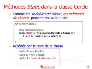 53
Méthodes Static dans la classe Cercle
 Comme les variables de classe, les méthodes
de classes peuvent en avoir aussi:
 Accédés par le nom de la classe
Cercle c1= new Cercle();
Cercle c2 = new Cricle();
Cricle c3 = Cercle.plusGrand(c1,c2);
public class Cercle {
//Une méthode de classe
public static Cercle plusGrand(Cercle a, Cercle b) {
if (a.r > b.r) return a; else return b;
}
}
 