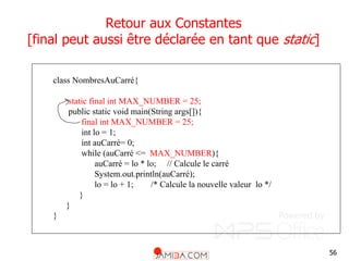 56
Retour aux Constantes
[final peut aussi être déclarée en tant que static]
class NombresAuCarré{
static final int MAX_NUMBER = 25;
public static void main(String args[]){
final int MAX_NUMBER = 25;
int lo = 1;
int auCarré= 0;
while (auCarré <= MAX_NUMBER){
auCarré = lo * lo; // Calcule le carré
System.out.println(auCarré);
lo = lo + 1; /* Calcule la nouvelle valeur lo */
}
}
}
 