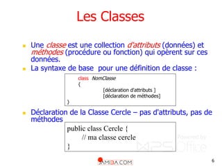 6
Les Classes
 Une classe est une collection d'attributs (données) et
méthodes (procédure ou fonction) qui opèrent sur ces
données.
 La syntaxe de base pour une définition de classe :
 Déclaration de la Classe Cercle – pas d'attributs, pas de
méthodes
public class Cercle {
// ma classe cercle
}
class NomClasse
{
[déclaration d'attributs ]
[déclaration de méthodes]
}
 