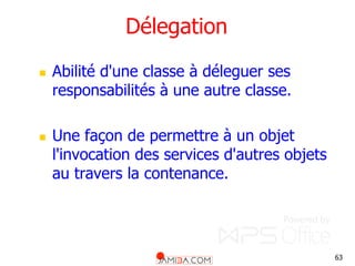 63
Délegation
 Abilité d'une classe à déleguer ses
responsabilités à une autre classe.
 Une façon de permettre à un objet
l'invocation des services d'autres objets
au travers la contenance.
 