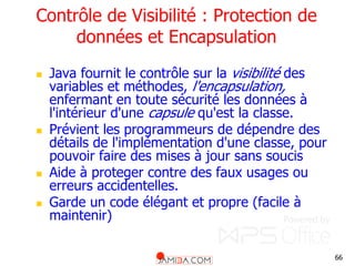 66
Contrôle de Visibilité : Protection de
données et Encapsulation
 Java fournit le contrôle sur la visibilité des
variables et méthodes, l'encapsulation,
enfermant en toute sécurité les données à
l'intérieur d'une capsule qu'est la classe.
 Prévient les programmeurs de dépendre des
détails de l'implémentation d'une classe, pour
pouvoir faire des mises à jour sans soucis
 Aide à proteger contre des faux usages ou
erreurs accidentelles.
 Garde un code élégant et propre (facile à
maintenir)
 