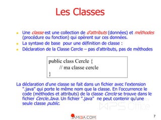 7
Les Classes
 Une classe est une collection de d'attributs (données) et méthodes
(procédure ou fonction) qui opèrent sur ces données.
 La syntaxe de base pour une définition de classe :
 Déclaration de la Classe Cercle – pas d'attributs, pas de méthodes
La déclaration d'une classe se fait dans un fichier avec l'extension
".java" qui porte le même nom que la classe. En l'occurrence le
code (méthodes et attributs) de la classe Cercle se trouve dans le
fichier Cercle.Java. Un fichier ".java" ne peut contenir qu'une
seule classe public.
public class Cercle {
// ma classe cercle
}
 