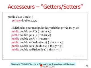 70
Accesseurs – “Getters/Setters”
public class Cercle {
private double x,y,r;
//Méthodes pour manipuler les variables privés (x, y, z)
public double getX() { return x;}
public double getY() { return y;}
public double getR() { return r;}
public double setX(double x) { this.x = x;}
public double serY(double y) { this.y = y;}
public double setR(double r) { this.r = r;}
}
Plus sur la “Visibilité” lors de la Discussion sur les packages et l'héritage
 