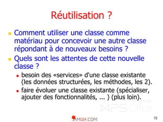 72
Réutilisation ?
 Comment utiliser une classe comme
matériau pour concevoir une autre classe
répondant à de nouveaux besoins ?
 Quels sont les attentes de cette nouvelle
classe ?
 besoin des «services» d'une classe existante
(les données structurées, les méthodes, les 2).
 faire évoluer une classe existante (spécialiser,
ajouter des fonctionnalités, ... ) (plus loin).
 