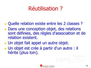 73
Réutilisation ?
 Quelle relation existe entre les 2 classes ?
 Dans une conception objet, des relations
sont définies, des règles d'association et de
relation existent.
 Un objet fait appel un autre objet.
 Un objet est crée à partir d'un autre : il
hérite (plus loin).
 